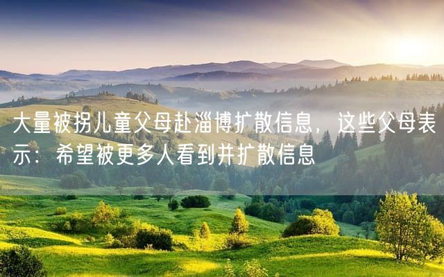 大量被拐儿童父母赴淄博扩散信息，这些父母表示：希望被更多人看到并扩散信息