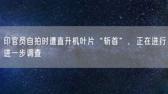 印官员自拍时遭直升机叶片“斩首”，正在进行进一步调查