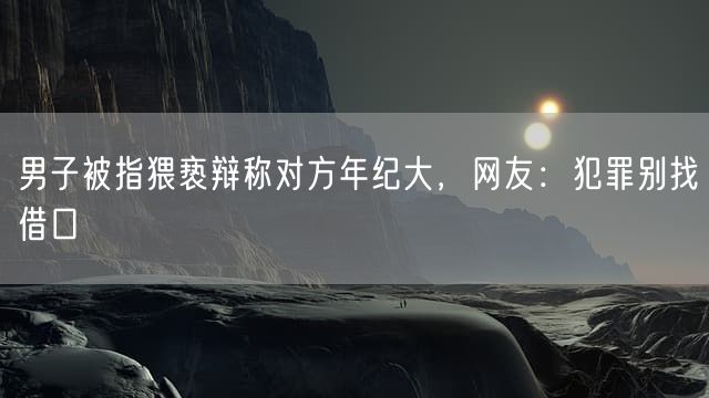 男子被指猥亵辩称对方年纪大，网友：犯罪别找借口