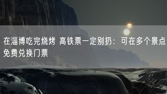 在淄博吃完烧烤 高铁票一定别扔：可在多个景点免费兑换门票