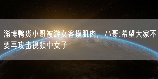 淄博鸭货小哥被游女客摸肌肉，小哥:希望大家不要再攻击视频中女子