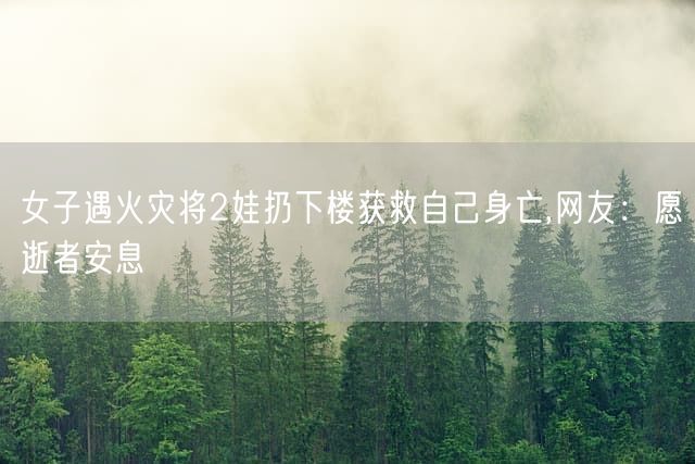 女子遇火灾将2娃扔下楼获救自己身亡,网友：愿逝者安息
