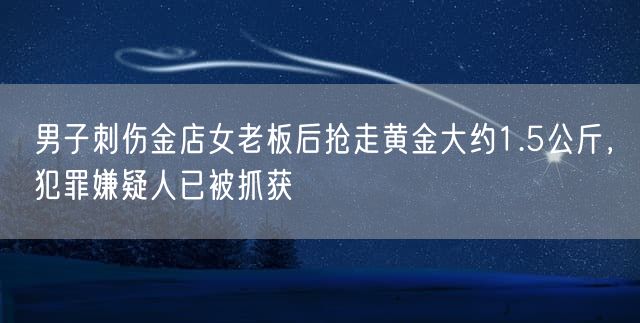 男子刺伤金店女老板后抢走黄金大约1.5公斤，犯罪嫌疑人已被抓获