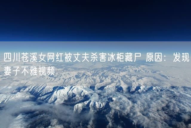 四川苍溪女网红被丈夫杀害冰柜藏尸 原因：发现妻子不雅视频