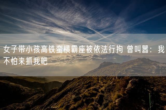 女子带小孩高铁蛮横霸座被依法行拘 曾叫嚣：我不怕来抓我吧