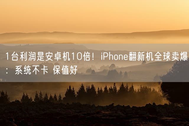 1台利润是安卓机10倍！iPhone翻新机全球卖爆：系统不卡 保值好