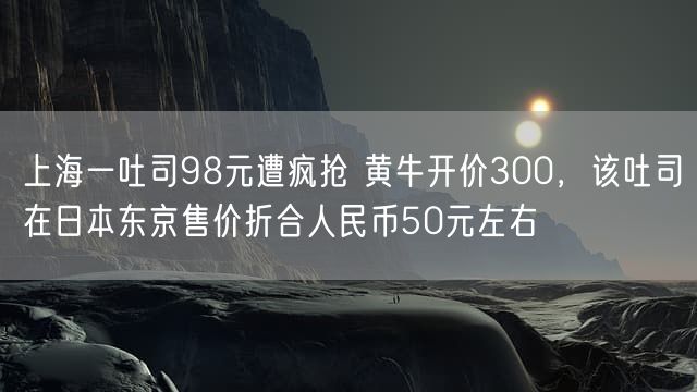 上海一吐司98元遭疯抢 黄牛开价300，该吐司在日本东京售价折合人民币50元左右