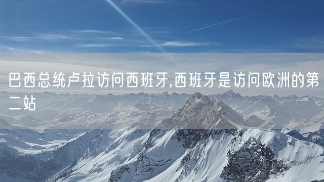 巴西总统卢拉访问西班牙,西班牙是访问欧洲的第二站
