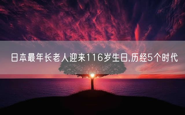 日本最年长老人迎来116岁生日,历经5个时代