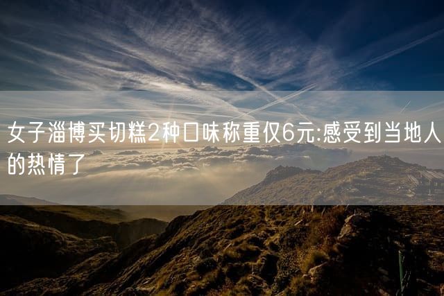 女子淄博买切糕2种口味称重仅6元:感受到当地人的热情了