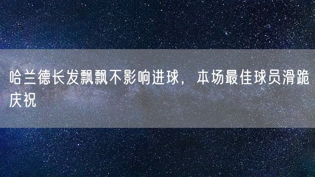 哈兰德长发飘飘不影响进球，本场最佳球员滑跪庆祝