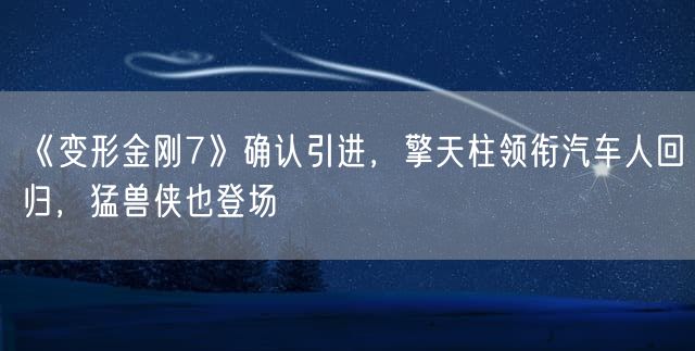 《变形金刚7》确认引进，擎天柱领衔汽车人回归，猛兽侠也登场