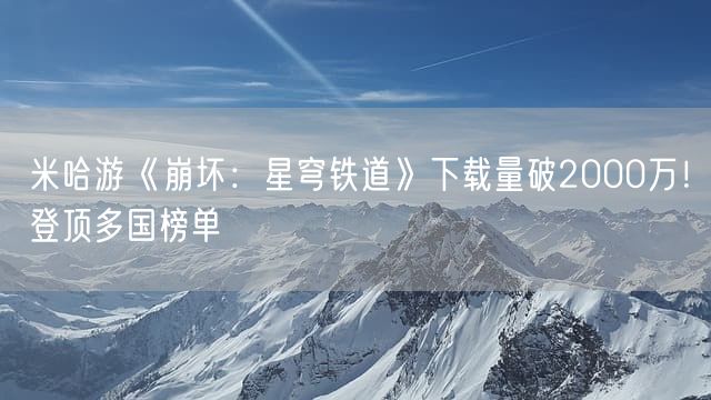 米哈游《崩坏：星穹铁道》下载量破2000万！登顶多国榜单
