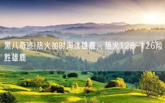 黑八奇迹!热火加时淘汰雄鹿，热火128-126险胜雄鹿