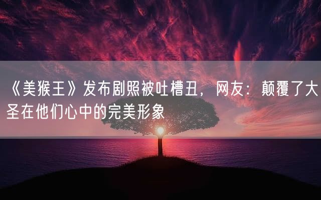 《美猴王》发布剧照被吐槽丑，网友：颠覆了大圣在他们心中的完美形象