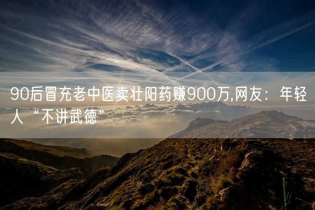 90后冒充老中医卖壮阳药赚900万,网友：年轻人“不讲武德”