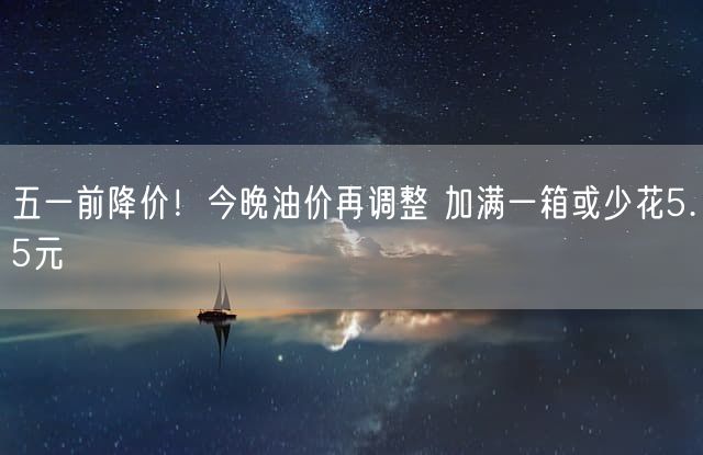 五一前降价！今晚油价再调整 加满一箱或少花5.5元