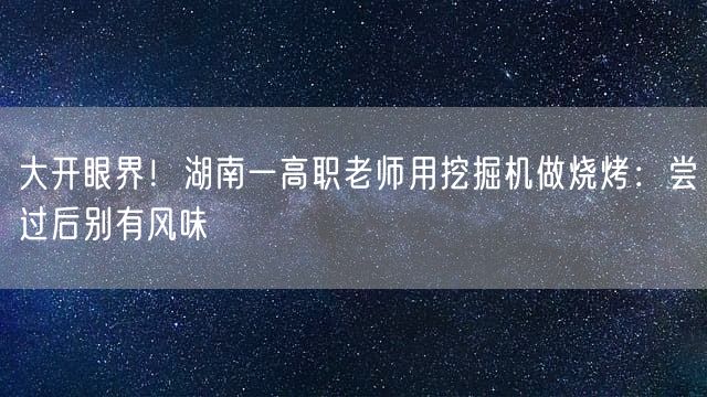 大开眼界！湖南一高职老师用挖掘机做烧烤：尝过后别有风味