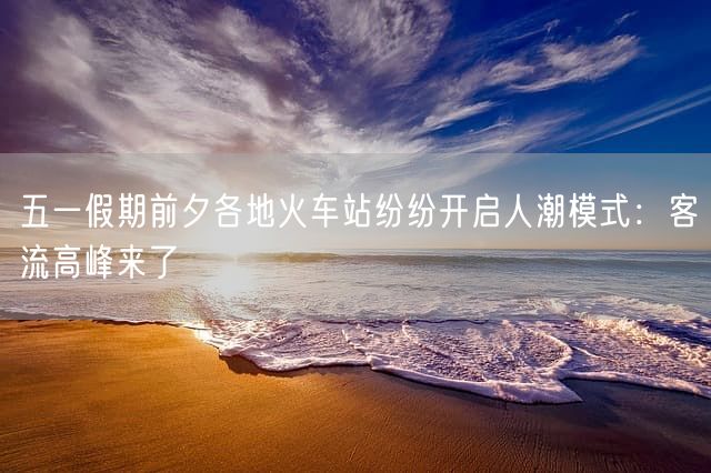 五一假期前夕各地火车站纷纷开启人潮模式：客流高峰来了