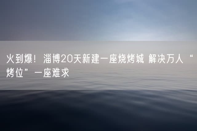 火到爆！淄博20天新建一座烧烤城 解决万人“烤位”一座难求