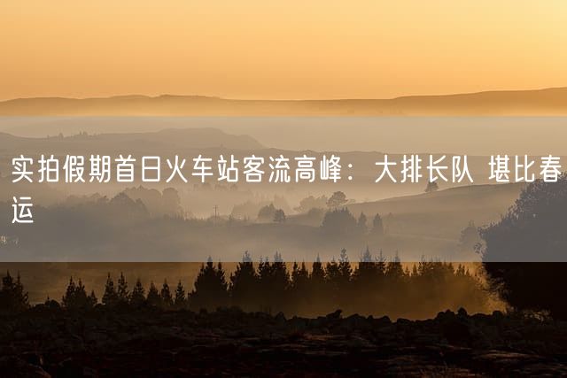 实拍假期首日火车站客流高峰：大排长队 堪比春运