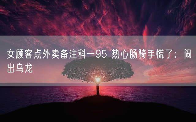 女顾客点外卖备注科一95 热心肠骑手慌了：闹出乌龙