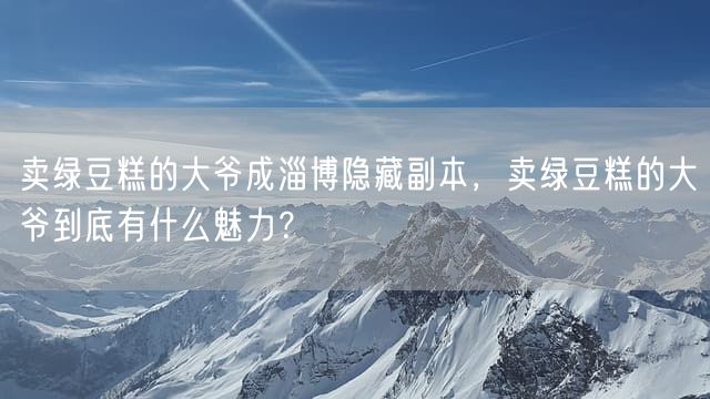 卖绿豆糕的大爷成淄博隐藏副本，卖绿豆糕的大爷到底有什么魅力？