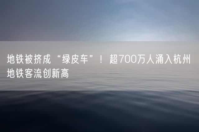 地铁被挤成“绿皮车”！超700万人涌入杭州 地铁客流创新高