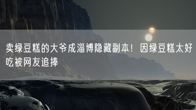 卖绿豆糕的大爷成淄博隐藏副本！因绿豆糕太好吃被网友追捧