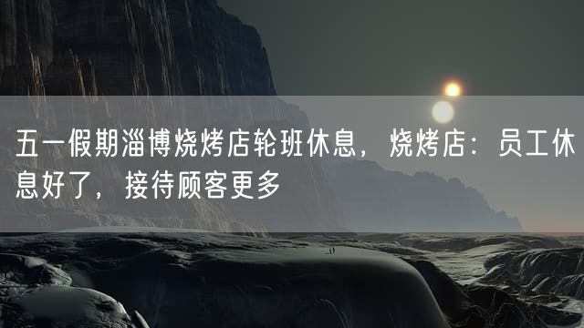 五一假期淄博烧烤店轮班休息，烧烤店：员工休息好了，接待顾客更多