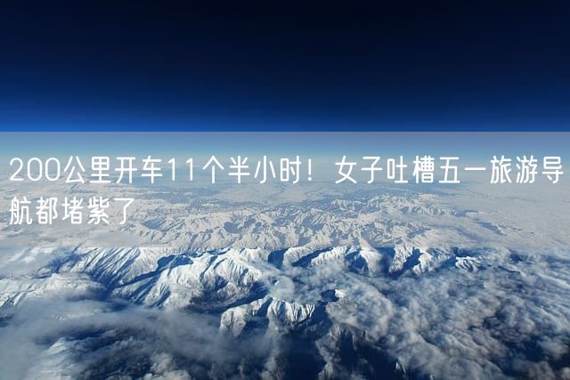 200公里开车11个半小时！女子吐槽五一旅游导航都堵紫了