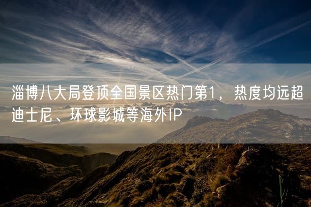 淄博八大局登顶全国景区热门第1，热度均远超迪士尼、环球影城等海外IP