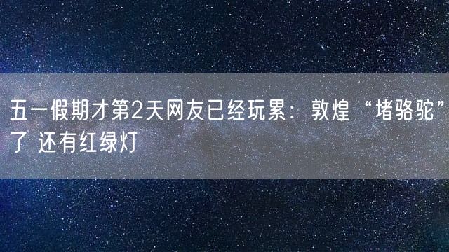 五一假期才第2天网友已经玩累：敦煌“堵骆驼”了 还有红绿灯
