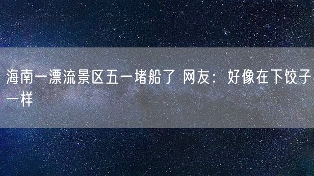 海南一漂流景区五一堵船了 网友：好像在下饺子一样