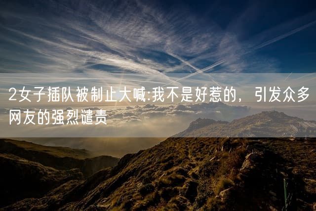 2女子插队被制止大喊:我不是好惹的，引发众多网友的强烈谴责