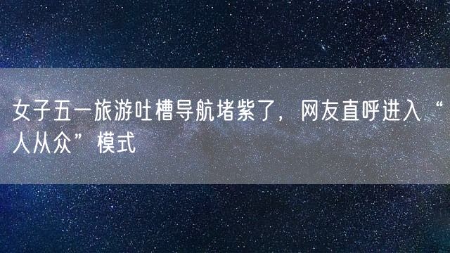 女子五一旅游吐槽导航堵紫了，网友直呼进入“人从众”模式