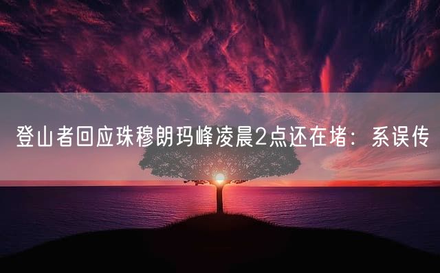登山者回应珠穆朗玛峰凌晨2点还在堵：系误传