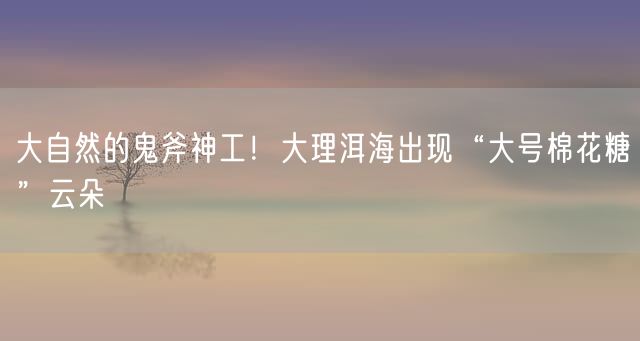 大自然的鬼斧神工！大理洱海出现“大号棉花糖”云朵