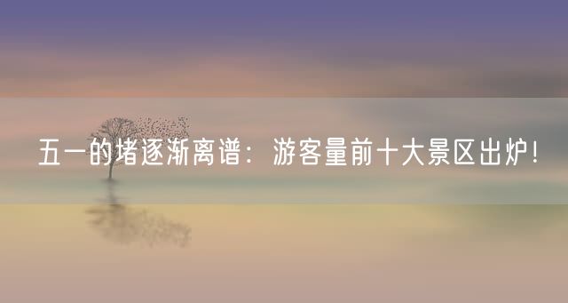 五一的堵逐渐离谱：游客量前十大景区出炉！