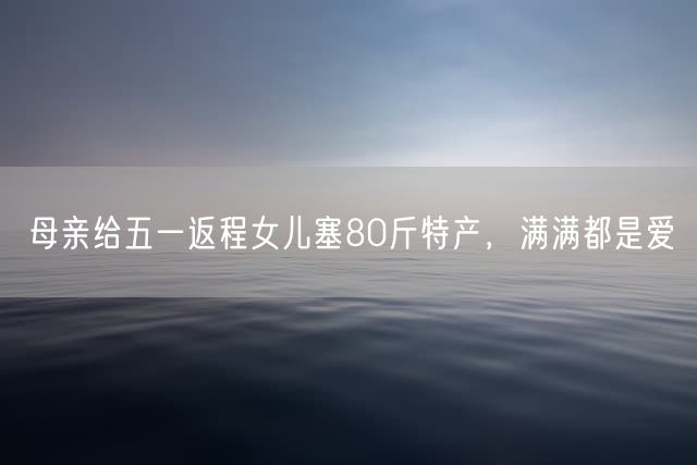 母亲给五一返程女儿塞80斤特产，满满都是爱