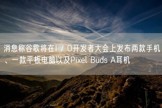 消息称谷歌将在I / O开发者大会上发布两款手机、一款平板电脑以及Pixel Buds A耳机