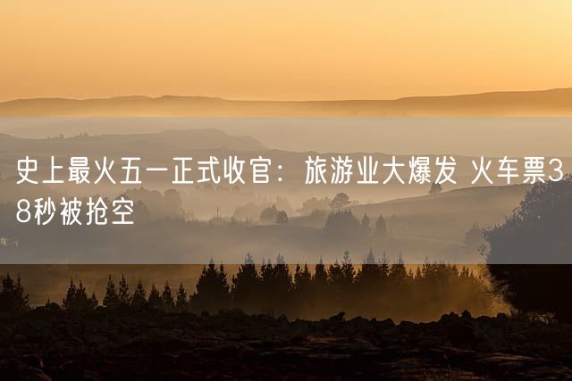 史上最火五一正式收官：旅游业大爆发 火车票38秒被抢空