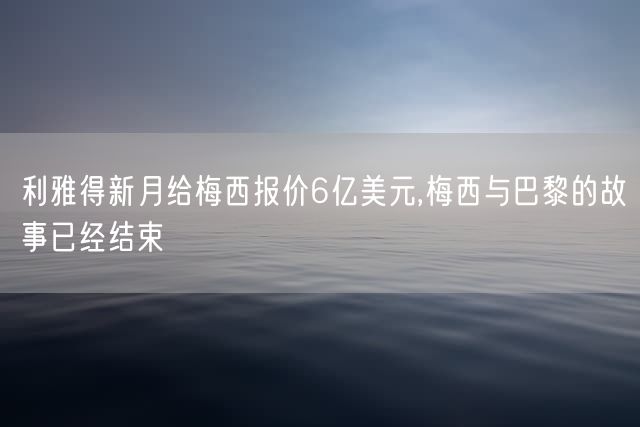 利雅得新月给梅西报价6亿美元,梅西与巴黎的故事已经结束