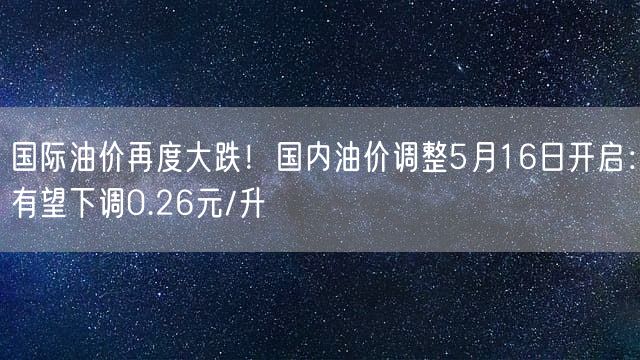 国际油价再度大跌！国内油价调整5月16日开启：有望下调0.26元/升