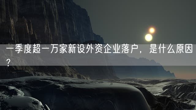 一季度超一万家新设外资企业落户，是什么原因？