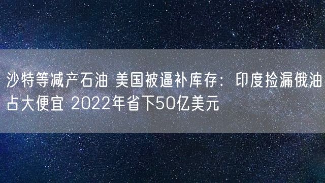 沙特等减产石油 美国被逼补库存：印度捡漏俄油占大便宜 2022年省下50亿美元