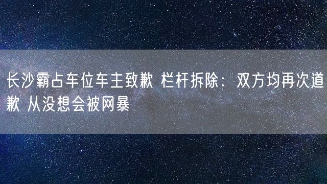 长沙霸占车位车主致歉 栏杆拆除：双方均再次道歉 从没想会被网暴