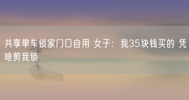 共享单车锁家门口自用 女子：我35块钱买的 凭啥剪我锁