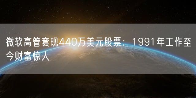 微软高管套现440万美元股票：1991年工作至今财富惊人