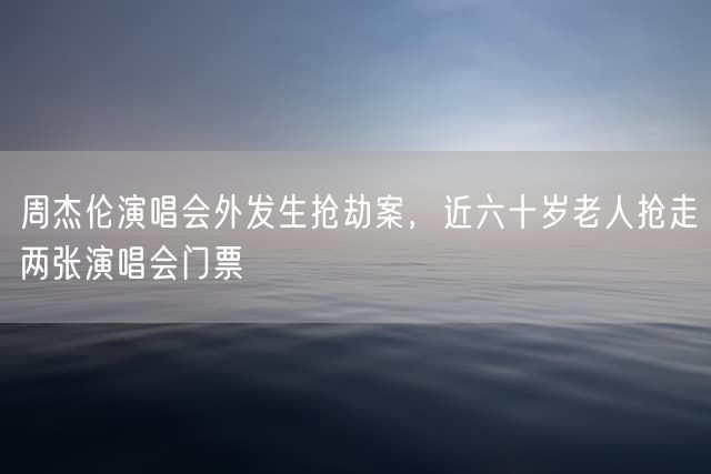 周杰伦演唱会外发生抢劫案，近六十岁老人抢走两张演唱会门票